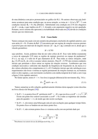 3.1 CASO COM ATRITO VISCOSO 37
de uma dinâmica com picos pronunciados no gráﬁco de θ(t). Os autores observam este fenô-
meno acontecer para uma condição que, na nossa notação, se torna ω > (b/m) H2 −1 com
condições iniciais ˙θ0 = 0 e θ0 arbitrário. Substituindo esta condição em (3.9) nós chegamos
em H = cosφ0, o que implica em H ≤ 1, levando a um argumento negativo na raiz quadrada.
Portanto, nosso sistema não apresenta a excitabilidade observada em [28] devido às condições
iniciais que nos interessam.
3.1.4 Casos limite
Vamos começar esta seção com um sumário das principais conclusões do capítulo anterior, caso
sem atrito (b = 0). O autor da Ref. [7] encontrou que um regime de rotações reversas perenes
é possível para um intervalo de ângulos iniciais {π −φB,π +φB} centrado em π, desde que o
vínculo geométrico
H < 0.793 (3.10)
seja satisfeito. Assim, podemos falar de um valor crítico de H. Esse valor deﬁne exatamente
a curva de separação 2.25 entre as regiões de regimes possíveis no espaço de parâmetros3
D e L, ou seja, é o valor de H que chamamos de ˜H. Para todas as outras situações, onde
φB = 0, ˜H (ou Hc, de crítico) assume valores menores. Para H > 0.793 não existem condições
iniciais que permitam o disco entrar no regime de rotações reversas. Lembremos que esta
condição necessária e suﬁciente não depende da frequência de forçamento ω, da massa m e
dos valores absolutos dos comprimentos d, l, e R. Condições iniciais que não satisfaçam esses
requerimentos irão levar o sistema ao regime permanente de rotações normais ou, na fronteira
entre os dois regimes, a um movimento oscilatório com média temporal de ˙φ indo a zero (veja
a ﬁgura 2.4 do capítulo anterior).
No limite oposto, temos b → ∞. Isso leva à equação diferencial de movimento (Eq. 3.6) a
˙θ +
ω
H
sinθ +ω = 0 . (3.11)
Vamos sumarizar as três soluções qualitativamente distintas desta equação (como descritas
no livro clássico de Strogatz [30]):
• Se H < 1, os pontos ﬁxos θ∗
satisfazem sinθ∗
= −H, o que nos leva a cosθ∗
= ± 1−H2.
Existe um ponto ﬁxo estável (associado a cosθ∗
> 0) e todas as trajetórias são atraídas
para ele quando t → ∞, de modo que não ocorre oscilação.
• Se H = 1, nós temos uma bifurcação sela-nó sem oscilações para qualquer tempo ﬁnito.
Os pontos ﬁxos se fundem em um único ponto ﬁxo.
• Se H > 1, não existem pontos ﬁxos e o sistema oscila com um período dado por
T =
2π
ω
√
1−H−2
≥
2π
ω
. (3.12)
3
Percebemos isso através do uso da deﬁnição de H (Eq. 3.7).
 