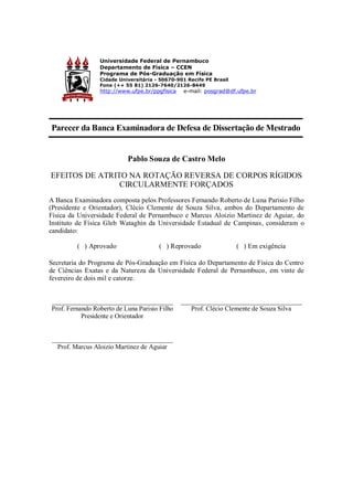 Universidade Federal de Pernambuco
Departamento de Física – CCEN
Programa de Pós-Graduação em Física
Cidade Universitária - 50670-901 Recife PE Brasil
Fone (++ 55 81) 2126-7640/2126-8449
http://www.ufpe.br/ppgfisica e-mail: posgrad@df.ufpe.br
Parecer da Banca Examinadora de Defesa de Dissertação de Mestrado
Pablo Souza de Castro Melo
EFEITOS DE ATRITO NA ROTAÇÃO REVERSA DE CORPOS RÍGIDOS
CIRCULARMENTE FORÇADOS
A Banca Examinadora composta pelos Professores Fernando Roberto de Luna Parisio Filho
(Presidente e Orientador), Clécio Clemente de Souza Silva, ambos do Departamento de
Física da Universidade Federal de Pernambuco e Marcus Aloizio Martinez de Aguiar, do
Instituto de Física Gleb Wataghin da Universidade Estadual de Campinas, consideram o
candidato:
( ) Aprovado ( ) Reprovado ( ) Em exigência
Secretaria do Programa de Pós-Graduação em Física do Departamento de Física do Centro
de Ciências Exatas e da Natureza da Universidade Federal de Pernambuco, em vinte de
fevereiro de dois mil e catorze.
___________________________________
Prof. Fernando Roberto de Luna Parisio Filho
Presidente e Orientador
___________________________________
Prof. Clécio Clemente de Souza Silva
___________________________________
Prof. Marcus Aloizio Martinez de Aguiar
 