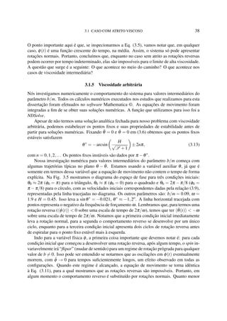 3.1 CASO COM ATRITO VISCOSO 38
O ponto importante aqui é que, se inspecionarmos a Eq. (3.5), vamos notar que, em qualquer
caso, φ(t) é uma função crescente do tempo, na média. Assim, o sistema só pode apresentar
rotações normais. Portanto, concluímos que, enquanto no caso sem atrito as rotações reversas
podem ocorrer por tempo indeterminado, elas são impossíveis para o limite de alta viscosidade.
A questão que surge é a seguinte: O que acontece no meio do caminho? O que acontece nos
casos de viscosidade intermediária?
3.1.5 Viscosidade arbitrária
Nós investigamos numericamente o comportamento do sistema para valores intermediários do
parâmetro b/m. Todos os cálculos numéricos executados nos estudos que realizamos para esta
dissertação foram efetuados no software Mathematica ©. As equações de movimento foram
integradas a ﬁm de se obter suas soluções numéricas. A função que utilizamos para isso foi a
NDSolve.
Apesar de não termos uma solução analítica fechada para nosso problema com viscosidade
arbitrária, podemos estabelecer os pontos ﬁxos e suas propriedades de estabilidade antes de
partir para soluções numéricas. Fixando ¨θ = 0 e ˙θ = 0 em (3.6) obtemos que os pontos ﬁxos
estáveis satisfazem
θ∗
= −arcsin
H
√
S +1
±2nπ, (3.13)
com n = 0,1,2,... Os pontos ﬁxos instáveis são dados por π −θ∗
.
Nossa investigação numérica para valores intermediários do parâmetro b/m começa com
algumas trajetórias típicas no plano θ − ˙θ. Estamos usando a variável auxiliar θ, já que é
somente em termos dessa variável que a equação de movimento não contem o tempo de forma
explícita. Na Fig. 3.5 mostramos o diagrama do espaço de fase para três condições iniciais:
θ0 ≈ 2π (φ0 = π) para o triângulo, θ0 ≈ π (φ0 = 0) para o quadrado e θ0 = 2π − π/8 (φ0 =
π −π/8) para o círculo, com as velocidades iniciais correspondentes dadas pela relação (3.9),
representadas pela linha tracejadas no diagrama. Os outros parâmetros são: b/m = 0.09, ω =
1.9 e H = 0.45. Isso leva a sinθ∗
= −0.021, θ∗
≈ −1,2o
. A linha horizontal tracejada com
pontos representa o negativo da frequência de forçamento ω. Lembramos que, para termos uma
rotação reversa ( ˙φ(t) < 0 sobre uma escala de tempo de 2π/ω), temos que ter ˙θ(t) < −ω
sobre uma escala de tempo de 2π/ω. Notamos que a primeira condição inicial imediatamente
leva a rotação normal, para a segunda o comportamento reverso se desenvolve por um único
ciclo, enquanto para a terceira condição inicial apresenta dois ciclos de rotação reversa antes
de espiralar para o ponto ﬁxo estável mais à esquerda.
Indo para a variável física φ, a primeira coisa importante que devemos notar é: para cada
condição inicial que começou a desenvolver uma rotação reversa, após algum tempo, o spin in-
variavelmente irá “ﬂipar” (mudar de sentido) para um regime de rotação prógrada para qualquer
valor de b = 0. Isso pode ser entendido se notarmos que as oscilações em φ(t) eventualmente
morrem, com ¨φ → 0 para tempos suﬁcientemente longos, um efeito observado em todas as
conﬁgurações. Quando este regime é alcançado, a equação de movimento se torna idêntica
à Eq. (3.11), para a qual mostramos que as rotações reversas são impossíveis. Portanto, em
algum momento o comportamento reverso é substituído por rotações normais. Quanto menor
 