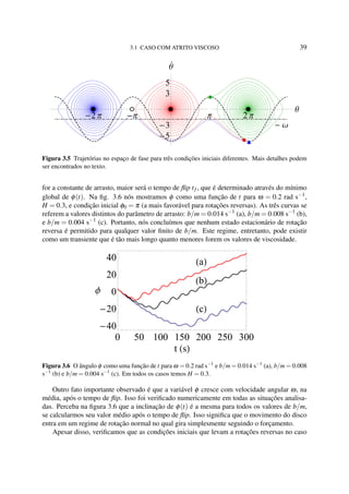 3.1 CASO COM ATRITO VISCOSO 39
Ω
2 Π Π Π 2 Π
Θ
5
3
3
5
Θ
Figura 3.5 Trajetórias no espaço de fase para três condições iniciais diferentes. Mais detalhes podem
ser encontrados no texto.
for a constante de arrasto, maior será o tempo de ﬂip tf , que é determinado através do mínimo
global de φ(t). Na ﬁg. 3.6 nós mostramos φ como uma função de t para ω = 0.2 rad s−1
,
H = 0.3, e condição inicial φ0 = π (a mais favorável para rotações reversas). As três curvas se
referem a valores distintos do parâmetro de arrasto: b/m = 0.014 s−1
(a), b/m = 0.008 s−1
(b),
e b/m = 0.004 s−1
(c). Portanto, nós concluímos que nenhum estado estacionário de rotação
reversa é permitido para qualquer valor ﬁnito de b/m. Este regime, entretanto, pode existir
como um transiente que é tão mais longo quanto menores forem os valores de viscosidade.
a
b
c
0 50 100 150 200 250 300
40
20
0
20
40
t s
Φ
Figura 3.6 O ângulo φ como uma função de t para ω = 0.2 rad s−1
e b/m = 0.014 s−1
(a), b/m = 0.008
s−1
(b) e b/m = 0.004 s−1
(c). Em todos os casos temos H = 0.3.
Outro fato importante observado é que a variável φ cresce com velocidade angular ω, na
média, após o tempo de ﬂip. Isso foi veriﬁcado numericamente em todas as situações analisa-
das. Perceba na ﬁgura 3.6 que a inclinação de φ(t) é a mesma para todos os valores de b/m,
se calcularmos seu valor médio após o tempo de ﬂip. Isso signiﬁca que o movimento do disco
entra em um regime de rotação normal no qual gira simplesmente seguindo o forçamento.
Apesar disso, veriﬁcamos que as condições iniciais que levam a rotações reversas no caso
 