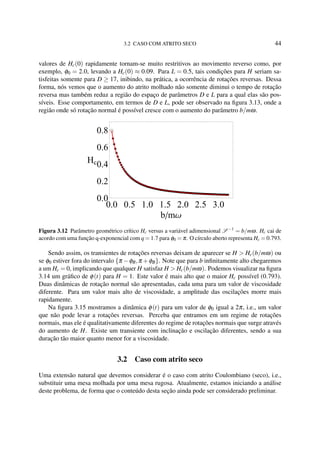3.2 CASO COM ATRITO SECO 44
valores de Hc(0) rapidamente tornam-se muito restritivos ao movimento reverso como, por
exemplo, φ0 = 2.0, levando a Hc(0) ≈ 0.09. Para L = 0.5, tais condições para H seriam sa-
tisfeitas somente para D ≥ 17, inibindo, na prática, a ocorrência de rotações reversas. Dessa
forma, nós vemos que o aumento do atrito molhado não somente diminui o tempo de rotação
reversa mas também reduz a região do espaço de parâmetros D e L para a qual elas são pos-
síveis. Esse comportamento, em termos de D e L, pode ser observado na ﬁgura 3.13, onde a
região onde só rotação normal é possível cresce com o aumento do parâmetro b/mω.
0.0 0.5 1.0 1.5 2.0 2.5 3.0
0.0
0.2
0.4
0.6
0.8
b mΩ
Hc
Figura 3.12 Parâmetro geométrico crítico Hc versus a variável adimensional S −1
= b/mω. Hc cai de
acordo com uma função q-exponencial com q = 1.7 para φ0 = π. O círculo aberto representa Hc = 0.793.
Sendo assim, os transientes de rotações reversas deixam de aparecer se H > Hc(b/mω) ou
se φ0 estiver fora do intervalo {π −φB,π +φB}. Note que para b inﬁnitamente alto chegaremos
a um Hc = 0, implicando que qualquer H satisfaz H > Hc(b/mω). Podemos visualizar na ﬁgura
3.14 um gráﬁco de φ(t) para H = 1. Este valor é mais alto que o maior Hc possível (0.793).
Duas dinâmicas de rotação normal são apresentadas, cada uma para um valor de viscosidade
diferente. Para um valor mais alto de viscosidade, a amplitude das oscilações morre mais
rapidamente.
Na ﬁgura 3.15 mostramos a dinâmica φ(t) para um valor de φ0 igual a 2π, i.e., um valor
que não pode levar a rotações reversas. Perceba que entramos em um regime de rotações
normais, mas ele é qualitativamente diferentes do regime de rotações normais que surge através
do aumento de H. Existe um transiente com inclinação e oscilação diferentes, sendo a sua
duração tão maior quanto menor for a viscosidade.
3.2 Caso com atrito seco
Uma extensão natural que devemos considerar é o caso com atrito Coulombiano (seco), i.e.,
substituir uma mesa molhada por uma mesa rugosa. Atualmente, estamos iniciando a análise
deste problema, de forma que o conteúdo desta seção ainda pode ser considerado preliminar.
 