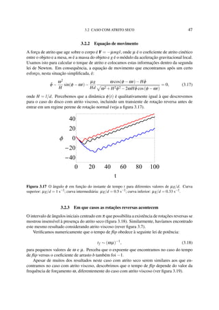 3.2 CASO COM ATRITO SECO 47
3.2.2 Equação de movimento
A força de atrito que age sobre o corpo é F = −µmgˆv, onde µ é o coeﬁciente de atrito cinético
entre o objeto e a mesa, m é a massa do objeto e g é o módulo da aceleração gravitacional local.
Usamos isto para calcular o torque de atrito e colocamos estas informações dentro da segunda
lei de Newton. Em consequência, a equação de movimento que encontramos após um certo
esforço, nesta situação simpliﬁcada, é:
¨φ −
ω2
H
sin(φ −ωt)−
µg
Hd
ω cos(φ −ωt)−H ˙φ
ω2 +H2 ˙φ2 −2ωH ˙φ cos(φ −ωt)
= 0, (3.17)
onde H = l/d. Percebemos que a dinâmica φ(t) é qualitativamente igual à que descrevemos
para o caso do disco com atrito viscoso, incluindo um transiente de rotação reversa antes de
entrar em um regime perene de rotação normal (veja a ﬁgura 3.17).
0 20 40 60 80 100
40
20
0
20
40
t
Φ
Figura 3.17 O ângulo φ em função do instante de tempo t para diferentes valores de µg/d. Curva
superior: µg/d = 1 s−2
; curva intermediária: µg/d = 0.5 s−2
; curva inferior: µg/d = 0.33 s−2
.
3.2.3 Em que casos as rotações reversas acontecem
O intervalo de ângulos iniciais centrado em π que possibilita a existência de rotações reversas se
mostrou insensível à presença do atrito seco (ﬁgura 3.18). Similarmente, havíamos encontrado
este mesmo resultado considerando atrito viscoso (rever ﬁgura 3.7).
Veriﬁcamos numericamente que o tempo de ﬂip obedece à seguinte lei de potência:
tf ∼ (ωµ)−1
, (3.18)
para pequenos valores de ω e µ. Perceba que o expoente que encontramos no caso do tempo
de ﬂip versus o coeﬁciente de arrasto b também foi −1.
Apesar de muitos dos resultados neste caso com atrito seco serem similares aos que en-
contramos no caso com atrito viscoso, descobrimos que o tempo de ﬂip depende do valor da
frequência de forçamento ω, diferentemente do caso com atrito viscoso (ver ﬁgura 3.19).
 
