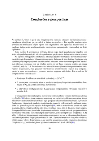 CAPÍTULO 4
Conclusões e perspectivas
No capítulo 1, vimos o que é uma rotação reversa e em que situações na literatura essa no-
menclatura foi utilizada para se referir a fenômenos similares. Em seguida, analisamos um
problema na dinâmica de corpos rígidos sem forçamento e com a presença de atrito seco, fo-
cando no fenômeno do acoplamento entre o movimento translacional e rotacional de um disco
rígido ﬁno [12].
Já no capítulo 2, abordamos o problema de um corpo rígido circularmente forçado e sem
atrito, chegando às condições iniciais e parâmetros que levam ao fenômeno da rotação reversa.
No capítulo principal (3), estudamos a inﬂuência de atrito molhado no movimento circular-
mente forçado de um disco. Nós encontramos que a dinâmica de giro do disco é dada por uma
combinação (competição) entre um movimento uniforme e um movimento pendular amorte-
cido e forçado (associado com um pêndulo imerso em um ﬂuido viscoso e sujeito a um torque
constante), veja Eq. 3.8. Enquanto no caso sem atrito as rotações reversas podem existir como
regimes estacionários, para qualquer valor ﬁnito do amortecimento viscoso, este comporta-
mento se torna um transiente e, portanto, tem um tempo de vida ﬁnito. Este transiente foi
completamente caracterizado:
• Seu tempo de vida segue uma lei de potência tf ∼ (b/m)−1
;
• A presença de viscosidade reduz as possíveis conﬁgurações geométricas devido a dimi-
nuição de Hc, de acordo com uma q-exponencial;
• O intervalo de condições iniciais φ0 que leva ao comportamento retrógrado é insensível
ao valor de b.
O aparecimento de uma função q-exponencial (introduzida no contexto da física estatística
por Tsallis [34]) descrevendo o comportamento de um parâmetro crítico em uma situação que
não envolve explicitamente estatística é algo que pode ser considerado inesperado. Apesar dos
fundamentos clássicos da mecânica estatística não-extensiva poderem ser formalmente enten-
didos via generalizações da equação de Langevin [35], onde o atrito viscoso exerce um papel
essencial, não há relação evidente entre nosso resultado e este tipo de descrição microscópica.
Uma possibilidade mais plausível é simplesmente atribuída à capacidade de q-exponenciais se
ajustarem a uma ampla classe de funções decrescentes, como exempliﬁcado no apêndice B. Se
a Eq. (3.16) é um fato puramente matemático, como parece ser, ou se há uma explicação esta-
tística mais profunda, é algo que ainda não se sabe. A mesma observação vale para o intervalo
obtido para os valores do parâmetro q, que também aparece nos estudos estatísticos de sistemas
complexos, e. g., na distribuição de aglomerados urbanos no Brasil e EUA[36].
50
 