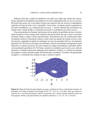 CAPÍTULO 4 CONCLUSÕES E PERSPECTIVAS 51
Podemos dizer que a análise do problema com atrito seco indica que muitas das caracte-
rísticas qualitativas da dinâmica do problema com atrito independem dele ser seco ou viscoso.
De forma mais geral, isto é um indício de que estes aspectos não são sensíveis à dependência
especíﬁca da força de atrito com a velocidade. Como vimos, até alguns aspectos quantitativos
são muito semelhantes, e.g, o tempo de ﬂip vai com µ−1
, mesmo expoente que encontramos na
relação entre o tempo de ﬂip e o coeﬁciente de arrasto b no problema com atrito viscoso.
Uma outra perspectiva bastante interessante está na análise do problema do disco circular-
mente forçado em uma situação onde supomos que não há atrito mas que a mesa se encontra
inclinada, dando a origem a efeitos gravitacionais. Descobrimos que este sistema pode entrar
em regimes caóticos e fracamente caóticos, assim como em regimes de rotação reversa e rota-
ção normal, a depender do ângulo de inclinação (ou seja, da gravidade efetiva) e do parâmetro
geométrico H. De forma a investigar este fenômeno, estamos construindo um diagrama no qual
indicamos os regimes possíveis em certas regiões do espaço de parâmetros (gravidade efetiva
versus parâmetro geométrico H). De forma a analisar as condições que levam ao caos, além de
encontrar a evolução temporal da separação entre trajetórias vizinhas, i.e., cálculo do expoente
de Lyapunov, estamos gerando mapas de Poincaré para o problema. Um deles está apresentado
na ﬁgura 4.1, mostrando uma situação em que o sistema é caótico.
3 2 1 0 1 2 3
1.5
1.0
0.5
0.0
0.5
1.0
Θ
Θ
Figura 4.1 Mapa de Poincaré apresentando caos para o problema do disco circularmente forçado com
gravidade. Foi usado um ângulo de inclinação de 30 º, H = 0.8 e ω = 0.5 rad/s. Note que usamos as
variáveis θ e a sua derivada temporal, onde θ se relaciona com a variável angular original φ através de
uma equação similar a que apresentamos nos capítulos anteriores, i.e., θ = φ −ωt +constante.
 