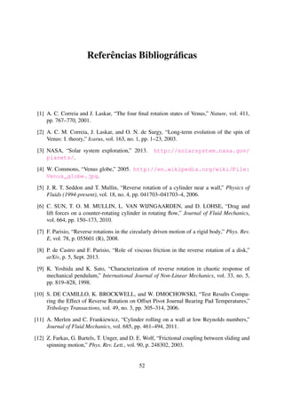 Referências Bibliográﬁcas
[1] A. C. Correia and J. Laskar, “The four ﬁnal rotation states of Venus,” Nature, vol. 411,
pp. 767–770, 2001.
[2] A. C. M. Correia, J. Laskar, and O. N. de Surgy, “Long-term evolution of the spin of
Venus: I. theory,” Icarus, vol. 163, no. 1, pp. 1–23, 2003.
[3] NASA, “Solar system exploration,” 2013. http://solarsystem.nasa.gov/
planets/.
[4] W. Commons, “Venus globe,” 2005. http://en.wikipedia.org/wiki/File:
Venus_globe.jpg.
[5] J. R. T. Seddon and T. Mullin, “Reverse rotation of a cylinder near a wall,” Physics of
Fluids (1994-present), vol. 18, no. 4, pp. 041703–041703–4, 2006.
[6] C. SUN, T. O. M. MULLIN, L. VAN WIJNGAARDEN, and D. LOHSE, “Drag and
lift forces on a counter-rotating cylinder in rotating ﬂow,” Journal of Fluid Mechanics,
vol. 664, pp. 150–173, 2010.
[7] F. Parisio, “Reverse rotations in the circularly driven motion of a rigid body,” Phys. Rev.
E, vol. 78, p. 055601 (R), 2008.
[8] P. de Castro and F. Parisio, “Role of viscous friction in the reverse rotation of a disk,”
arXiv, p. 5, Sept. 2013.
[9] K. Yoshida and K. Sato, “Characterization of reverse rotation in chaotic response of
mechanical pendulum,” International Journal of Non-Linear Mechanics, vol. 33, no. 5,
pp. 819–828, 1998.
[10] S. DE CAMILLO, K. BROCKWELL, and W. DMOCHOWSKI, “Test Results Compa-
ring the Effect of Reverse Rotation on Offset Pivot Journal Bearing Pad Temperatures,”
Tribology Transactions, vol. 49, no. 3, pp. 305–314, 2006.
[11] A. Merlen and C. Frankiewicz, “Cylinder rolling on a wall at low Reynolds numbers,”
Journal of Fluid Mechanics, vol. 685, pp. 461–494, 2011.
[12] Z. Farkas, G. Bartels, T. Unger, and D. E. Wolf, “Frictional coupling between sliding and
spinning motion,” Phys. Rev. Lett., vol. 90, p. 248302, 2003.
52
 