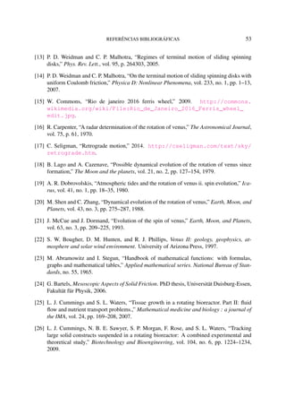 REFERÊNCIAS BIBLIOGRÁFICAS 53
[13] P. D. Weidman and C. P. Malhotra, “Regimes of terminal motion of sliding spinning
disks,” Phys. Rev. Lett., vol. 95, p. 264303, 2005.
[14] P. D. Weidman and C. P. Malhotra, “On the terminal motion of sliding spinning disks with
uniform Coulomb friction,” Physica D: Nonlinear Phenomena, vol. 233, no. 1, pp. 1–13,
2007.
[15] W. Commons, “Rio de janeiro 2016 ferris wheel,” 2009. http://commons.
wikimedia.org/wiki/File:Rio_de_Janeiro_2016_Ferris_wheel_
edit.jpg.
[16] R. Carpenter, “A radar determination of the rotation of venus,” The Astronomical Journal,
vol. 75, p. 61, 1970.
[17] C. Seligman, “Retrograde motion,” 2014. http://cseligman.com/text/sky/
retrograde.htm.
[18] B. Lago and A. Cazenave, “Possible dynamical evolution of the rotation of venus since
formation,” The Moon and the planets, vol. 21, no. 2, pp. 127–154, 1979.
[19] A. R. Dobrovolskis, “Atmospheric tides and the rotation of venus ii. spin evolution,” Ica-
rus, vol. 41, no. 1, pp. 18–35, 1980.
[20] M. Shen and C. Zhang, “Dynamical evolution of the rotation of venus,” Earth, Moon, and
Planets, vol. 43, no. 3, pp. 275–287, 1988.
[21] J. McCue and J. Dormand, “Evolution of the spin of venus,” Earth, Moon, and Planets,
vol. 63, no. 3, pp. 209–225, 1993.
[22] S. W. Bougher, D. M. Hunten, and R. J. Phillips, Venus II: geology, geophysics, at-
mosphere and solar wind environment. University of Arizona Press, 1997.
[23] M. Abramowitz and I. Stegun, “Handbook of mathematical functions: with formulas,
graphs and mathematical tables,” Applied mathematical series. National Bureau of Stan-
dards, no. 55, 1965.
[24] G. Bartels, Mesoscopic Aspects of Solid Friction. PhD thesis, Universität Duisburg-Essen,
Fakultät für Physik, 2006.
[25] L. J. Cummings and S. L. Waters, “Tissue growth in a rotating bioreactor. Part II: ﬂuid
ﬂow and nutrient transport problems.,” Mathematical medicine and biology : a journal of
the IMA, vol. 24, pp. 169–208, 2007.
[26] L. J. Cummings, N. B. E. Sawyer, S. P. Morgan, F. Rose, and S. L. Waters, “Tracking
large solid constructs suspended in a rotating bioreactor: A combined experimental and
theoretical study,” Biotechnology and Bioengineering, vol. 104, no. 6, pp. 1224–1234,
2009.
 