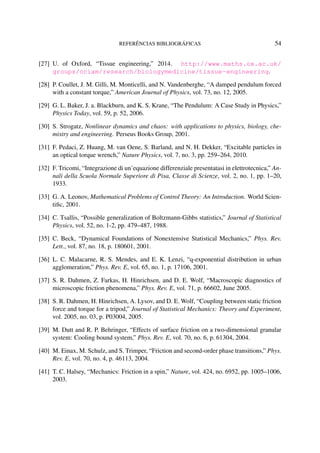 REFERÊNCIAS BIBLIOGRÁFICAS 54
[27] U. of Oxford, “Tissue engineering,” 2014. http://www.maths.ox.ac.uk/
groups/ociam/research/biologymedicine/tissue-engineering.
[28] P. Coullet, J. M. Gilli, M. Monticelli, and N. Vandenberghe, “A damped pendulum forced
with a constant torque,” American Journal of Physics, vol. 73, no. 12, 2005.
[29] G. L. Baker, J. a. Blackburn, and K. S. Krane, “The Pendulum: A Case Study in Physics,”
Physics Today, vol. 59, p. 52, 2006.
[30] S. Strogatz, Nonlinear dynamics and chaos: with applications to physics, biology, che-
mistry and engineering. Perseus Books Group, 2001.
[31] F. Pedaci, Z. Huang, M. van Oene, S. Barland, and N. H. Dekker, “Excitable particles in
an optical torque wrench,” Nature Physics, vol. 7, no. 3, pp. 259–264, 2010.
[32] F. Tricomi, “Integrazione di un’equazione differenziale presentatasi in elettrotecnica,” An-
nali della Scuola Normale Superiore di Pisa, Classe di Scienze, vol. 2, no. 1, pp. 1–20,
1933.
[33] G. A. Leonov, Mathematical Problems of Control Theory: An Introduction. World Scien-
tiﬁc, 2001.
[34] C. Tsallis, “Possible generalization of Boltzmann-Gibbs statistics,” Journal of Statistical
Physics, vol. 52, no. 1-2, pp. 479–487, 1988.
[35] C. Beck, “Dynamical Foundations of Nonextensive Statistical Mechanics,” Phys. Rev.
Lett., vol. 87, no. 18, p. 180601, 2001.
[36] L. C. Malacarne, R. S. Mendes, and E. K. Lenzi, “q-exponential distribution in urban
agglomeration,” Phys. Rev. E, vol. 65, no. 1, p. 17106, 2001.
[37] S. R. Dahmen, Z. Farkas, H. Hinrichsen, and D. E. Wolf, “Macroscopic diagnostics of
microscopic friction phenomena,” Phys. Rev. E, vol. 71, p. 66602, June 2005.
[38] S. R. Dahmen, H. Hinrichsen, A. Lysov, and D. E. Wolf, “Coupling between static friction
force and torque for a tripod,” Journal of Statistical Mechanics: Theory and Experiment,
vol. 2005, no. 03, p. P03004, 2005.
[39] M. Dutt and R. P. Behringer, “Effects of surface friction on a two-dimensional granular
system: Cooling bound system,” Phys. Rev. E, vol. 70, no. 6, p. 61304, 2004.
[40] M. Einax, M. Schulz, and S. Trimper, “Friction and second-order phase transitions,” Phys.
Rev. E, vol. 70, no. 4, p. 46113, 2004.
[41] T. C. Halsey, “Mechanics: Friction in a spin,” Nature, vol. 424, no. 6952, pp. 1005–1006,
2003.
 