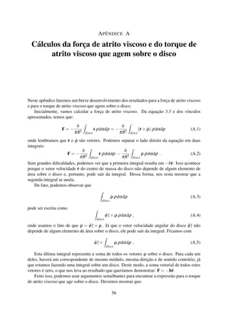 APÊNDICE A
Cálculos da força de atrito viscoso e do torque de
atrito viscoso que agem sobre o disco
Neste apêndice faremos um breve desenvolvimento dos resultados para a força de atrito viscoso
e para o torque de atrito viscoso que agem sobre o disco.
Inicialmente, vamos calcular a força de atrito viscoso. Da equação 3.3 e dos vínculos
apresentados, temos que:
F = −
b
πR2
disco
˙s ρdαdρ = −
b
πR2
disco
(˙r+ ˙ρ) ρdαdρ (A.1)
onde lembramos que ˙r e ˙ρ são vetores. Podemos separar o lado direito da equação em duas
integrais:
F = −
b
πR2
disco
˙r ρdαdρ −
b
πR2
disco
˙ρ ρdαdρ . (A.2)
Sem grandes diﬁculdades, podemos ver que a primeira integral resulta em −b˙r. Isso acontece
porque o vetor velocidade ˙r do centro de massa do disco não depende de algum elemento de
área sobre o disco e, portanto, pode sair da integral. Dessa forma, nos resta mostrar que a
segunda integral se anula.
De fato, podemos observar que
disco
˙ρ ρdαdρ (A.3)
pode ser escrita como
disco
˙φ ˆz×ρ ρdαdρ , (A.4)
onde usamos o fato de que ˙ρ = ˙φ ˆz × ρ. Já que o vetor velocidade angular do disco ˙φ ˆz não
depende de algum elemento de área sobre o disco, ele pode sair da integral. Ficamos com
˙φ ˆz×
disco
ρ ρdαdρ , (A.5)
Esta última integral representa a soma de todos os vetores ρ sobre o disco. Para cada um
deles, haverá um correspondente de mesmo módulo, mesma direção e de sentido contrário, já
que estamos fazendo uma integral sobre um disco. Deste modo, a soma vetorial de todos estes
vetores é zero, o que nos leva ao resultado que queríamos demonstrar: F = −b˙r.
Feito isso, podemos usar argumentos semelhantes para encontrar a expressão para o torque
de atrito viscoso que age sobre o disco. Devemos mostrar que:
56
 