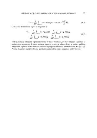 APÊNDICE A CÁLCULOS DA FORÇA DE ATRITO VISCOSO E DO TORQUE 57
T = −
b
πR2
disco
s× ˙s ρdαdρ = −br× ˙r−
bR2
2
˙φ ˆz . (A.6)
Com o uso do vínculo r+ρ = s, chegamos a
T = −
b
πR2
disco
r× ˙r ρdαdρ −
b
πR2
disco
r× ˙ρ ρdαdρ
−
b
πR2
disco
ρ× ˙r ρdαdρ −
b
πR2
disco
ρ× ˙ρ ρdαdρ ,
(A.7)
onde a primeira integral é o primeiro termo do nosso resultado, as duas integrais seguintes se
anulam pelo argumento de que a soma de todos os vetores ρ sobre o disco se anula e a última
integral é o segundo termo do nosso resultado (que pode ser obtido lembrando que ˙ρ = ˙φ ˆz×ρ).
Assim, chegamos a expressão que queríamos demonstrar para o torque do atrito viscoso.
 