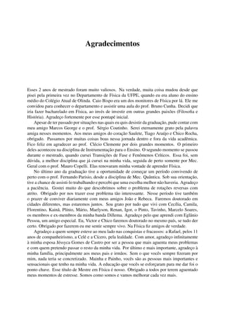 Agradecimentos
Esses 2 anos de mestrado foram muito valiosos. Na verdade, muita coisa mudou desde que
pisei pela primeira vez no Departamento de Física da UFPE, quando eu era aluno do ensino
médio do Colégio Atual de Olinda. Caio Bispo era um dos monitores de Física por lá. Ele me
convidou para conhecer o departamento e assistir uma aula do prof. Bruno Cunha. Decidi que
iria fazer bacharelado em Física, ao invés de investir em outras grandes paixões (Filosoﬁa e
História). Agradeço fortemente por esse pontapé inicial.
Apesar de ter passado por situações nas quais eu quis desistir da graduação, pude contar com
meu amigo Marcos George e o prof. Sérgio Coutinho. Serei eternamente grato pela palavra
amiga nesses momentos. Aos meus amigos do coração Saulete, Tiago Araújo e Chico Rocha,
obrigado. Passamos por muitas coisas boas nessa jornada dentro e fora da vida acadêmica.
Fico feliz em agradecer ao prof. Clécio Clemente por dois grandes momentos. O primeiro
deles aconteceu na disciplina de Instrumentação para o Ensino. O segundo momento se passou
durante o mestrado, quando cursei Transições de Fase e Fenômenos Críticos. Essa foi, sem
dúvida, a melhor disciplina que já cursei na minha vida, seguida de perto somente por Mec.
Geral com o prof. Mauro Copelli. Elas renovaram minha vontade de aprender Física.
No último ano da graduação tive a oportunidade de começar um período convivendo de
perto com o prof. Fernando Parisio, desde a disciplina de Mec. Quântica. Sob sua orientação,
tive a chance de assisti-lo trabalhando e percebi que uma escolha melhor não haveria. Agradeço
a paciência. Gostei muito do que descobrimos sobre o problema de rotações reversas com
atrito. Obrigado por nos trazer esse problema tão interessante. Nesse período tive também
o prazer de conviver diariamente com meus amigos João e Rebeca. Faremos doutorado em
cidades diferentes, mas estaremos juntos. Sou grato por tudo que vivi com Cecília, Camila,
Florentino, Kainã, Plínio, Mário, Maelyson, Renan, Igor, o Pinto, Tavinho, Marcelo Soares,
os membros e ex-membros da minha banda Dillema. Agradeço pelo que aprendi com Eglânio
Pessoa, um amigo especial. Eu, Victor e Chico faremos doutorado no mesmo país, se tudo der
certo. Obrigado por fazerem eu me sentir sempre vivo. Na Física ﬁz amigos de verdade.
Agradeço a quem sempre esteve ao meu lado nas conquistas e fracassos: a Rafael, pelos 11
anos de companheirismo, a Celé e a Cícero, pela lealdade. Com amor, agradeço inﬁnitamente
à minha esposa Jéssyca Gomes de Castro por ser a pessoa que mais aguenta meus problemas
e com quem pretendo passar o resto da minha vida. Por último e mais importante, agradeço à
minha família, principalmente aos meus pais e irmãos. Sem o que vocês sempre ﬁzeram por
mim, nada teria se concretizado. Mainha e Painho, vocês são as pessoas mais importantes e
sensacionais que tenho na minha vida. A educação que vocês se esforçaram para me dar foi o
ponto chave. Esse título de Mestre em Física é nosso. Obrigado a todos por terem aguentado
meus momentos de estresse. Somos como somos e vamos melhorar cada vez mais.
 