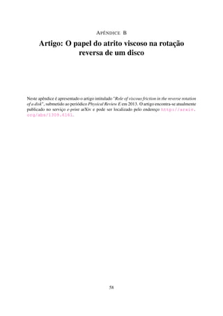 APÊNDICE B
Artigo: O papel do atrito viscoso na rotação
reversa de um disco
Neste apêndice é apresentado o artigo intitulado "Role of viscous friction in the reverse rotation
of a disk", submetido ao periódico Physical Review E em 2013. O artigo encontra-se atualmente
publicado no serviço e-print arXiv e pode ser localizado pelo endereço http://arxiv.
org/abs/1309.6161.
58
 