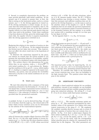 3
θ. Second, to completely characterize the problem, we
must provide physically valid initial conditions. In the
present case it is natural to assume that, at ﬁrst, the
disk is resting on the horizontal surface, and at a certain
instant, say t = 0, the driving apparatus is turned on.
If the driving mechanism is robust enough, we can as-
sume that this initial dynamics is impulsive, that is, the
pivotation point is taken from rest to the ﬁnal constant
angular velocity in a time interval much shorter than any
other time scale in the problem. Under these conditions
it has been shown in [4] that, given the initial angle of the
static disk, the angular velocity it acquires immediately
after the driving apparatus is switched on is
˙φ0 =
ω
H
cos φ0 . (8)
Replacing this relation in the equation of motion we also
ﬁnd that ¨φ0 = (ω2
/H) sin φ0. In the original derivation
the friction was not taken into account. This, however,
does not aﬀect the above result due to the hypothesis of
impulsivity.
To illustrate the restrictions imposed by the previ-
ous relation we remark that the system studied in [15]
presents the interesting behavior of excitability, namely,
the existence of a dynamical regime with sharp spikes in
θ(t). The authors observe this phenomenon for a con-
dition that, in our notation, reads ω > (b/m)
√
H2 − 1
with initial condition ˙θ0 = 0, and arbitrary θ0. Replac-
ing this condition in (8) we get H = cos φ0, which implies
H ≤ 1, leading to a negative argument in the square root.
Therefore, our system, does not present the excitability
observed in [15] due to the initial conditions we are con-
cerned with.
B. Limit cases
We start this subsection with a summary of the main
conclusions obtained in the frictionless (b = 0) case [4]. It
was found that a regime of perennial reverse rotations is
possible for an interval of initial angles {π − φB, π + φB}
centered at π (the subscript B stands for “boundary”),
provided that the geometrical constraint
H < 0.793 (9)
is satisﬁed. In fact, it can be derived from Eqs. (5) and
(11) of [4] that, ﬁxed the angle φB, the critical value of H
below which reverse rotations occur can be determined
by the solution of the transcendental equation
K
2
√
H
H2 + 2H + cos2 φB
=
π
2H
H2 + 2H + cos2 φB ,
(10)
where K denotes the complete elliptic function of the ﬁrst
kind. For φB = 0, the only angle leading to reverse dy-
namics is φ0 = π. In this case the above equation reduces
to K(2
√
H/(H + 1)) = π(H + 1)/2H, whose non-trivial
solution is Hc = 0.793. For all other situations, where
φB = 0, Hc assumes smaller values. For H > 0.793 no
initial condition may develop a reverse rotation. Note
that this necessary and suﬃcient condition does not de-
pend on the driving frequency ω, on the mass m and on
the absolute values of the lengths d, l, and R. Initial
conditions that do not satisfy the previous requirements,
either lead to a permanent regime of normal rotations or,
in the boundary between the two regimes, to an oscilla-
tory motion with a vanishing average of φ as time goes
by (see ﬁgure 3 of [4]).
In the opposite limit b → ∞, Eq. (5) becomes
˙θ +
ω
H
sin θ + ω = 0 , (11)
whose ﬁxed points are given by sin θ∗
= −H and cos θ∗
=
±
√
1 − H2. Let us summarize the three qualitatively dis-
tinct solutions of this equation [17]. (i) If H < 1 we have
two ﬁxed points in the interval [0, 2π), the stable one
having cos θ∗
> 0, and no oscillation. (ii) For H = 1 we
have a saddle-node bifurcation with no oscillation for any
ﬁnite time. (iii) If H > 1 there are no ﬁxed points and
the system oscillates with a period given by
T =
2π
ω
√
1 − H−2
≥
2π
ω
. (12)
The important point is that, by inspecting Eq. (4), we
note that, in any case, φ(t) is an increasing function of
time, on average, thus, presenting normal rotations only.
Therefore, we conclude that while in the frictionless
case reverse rotations may occur, they are forbidden in
the high viscosity limit. The question arises what hap-
pens in the midway?
III. ARBITRARY VISCOSITY
Although a closed analytical solution for our problem
with arbitrary viscosity is not available, we can establish
the stationary points and their stability properties before
going into numerical solutions. By setting ¨θ = 0 and
˙θ = 0 in (5) we obtain stable ﬁxed points satisfying
θ∗
= − arcsin
H
√
S + 1
± 2nπ, (13)
with n = 0, 1, 2, . . . The unstable stationary points are
given by π − θ∗
. Our numerical investigation for inter-
mediate values of the parameter b/m begins with some
typical trajectories in the plane θ − ˙θ. We employed
the auxiliary variables directly because only in terms of
them the equation of motion does not contain time ex-
plicitly. In Fig. 3 we show a phase-space diagram for
three initial conditions θ0 ≈ 2π (φ0 = π) for the trian-
gle, θ0 ≈ π (φ0 = 0) for the square, and θ0 = 2π − π/8
(φ0 = π − π/8) for the circle, with the corresponding
initial velocities given by relation (8), represented by the
dashed line in the diagram. The other parameters are
 