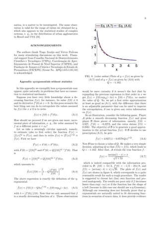 6
nation, is a matter to be investigated. The same obser-
vation is valid for the range of values we obtained for q,
which also appears in the statistical studies of complex
systems, e. g., in the distribution of urban agglomerates
in Brazil and USA [24].
ACKNOWLEDGMENTS
The authors thank Tiago Ara´ujo and Victor Pedrosa
for many stimulating discussions on this work. Finan-
cial support from Conselho Nacional de Desenvolvimento
Cient´ıﬁco e Tecnol´ogico (CNPq), Coordena¸c˜ao de Aper-
fei¸coamento de Pessoal de N´ıvel Superior (CAPES), and
Funda¸c˜ao de Amparo `a Ciˆencia e Tecnologia do Estado de
Pernambuco (FACEPE) (Grant No. APQ-1415-1.05/10)
is acknowledged.
Appendix: q-exponentials without statistics
In this appendix we exemplify how q-exponentials may
appear, quite naturally, in problems that have no connec-
tion to statistical mechanics.
Suppose you have very little knowledge about a de-
creasing function f(x), for instance, its value f(0) = 0
and its derivative f′
(0) at x = 0. In this poor scenario the
best thing one can do to extrapolate the values assumed
by f(x) for x = 0 is to write
f(x) ≈ f(0) + f′
(0)x. (A.1)
How should we proceed if we are given one more, incre-
mental piece of information, e. g., the value assumed by
f at a diﬀerent point x = x0?
Let us take a seemingly circular approach, namely,
to estimate (also to ﬁrst order) the function F(x) =
[f(x)]Q
≈ ˜F(x), and then to write f(x) ≈ [ ˜F(x)]1/Q
≡
˜f(x). First we have
˜F(x) = F(0) + F′
(0)x, (A.2)
with F(0) = [f(0)]Q
and F′
(0) = Q[f(0)]Q−1
f′
(0). That
is
˜F(x) = [f(0)]Q
+ Q[f(0)]Q−1
f′
(0)x, (A.3)
which amounts to
˜f(x)/f(0) = 1 − Q
|f′
(0)|
f(0)
x
1/Q
. (A.4)
The above expression is exactly the deﬁnition of the q-
exponential:
˜f(x) = f(0) [1 − Qλx]
1/Q
= f(0) expQ(−λx), (A.5)
with λ = |f′
(0)|/f(0). Note that we only assumed that f
is a steadly decreasing function of x. These observations
FIG. 8: (color online) Plots of y = f(x) as given by
(A.7) and of y = ˜f(x) as given by (A.6) with
Q = −1.162.
would be mere curiosity if it weren’t the fact that by
expanding the previous expression to ﬁrst order in x we
get ˜f(x) = f(0) expQ(−λx) ≈ f(0) + f′
(0)x, no matter
the value of Q. So, we get a ﬁrst order approximation
at least as good as (A.1), with the diﬀerence that there
is an adjustable parameter that can be used to improve
the extrapolation, if one is given any extra information
on f(x).
As an illustration, consider the following game. Player
A picks a smooth decreasing function f(x) and gives
player B three pieces of information, namely, f(0) =
3.927, f′
(0) = −0.2273, and the extra datum f(5) =
0.3561. The objective of B is to generate a good approx-
imation to the actual function f(x). If B decides to use
prescription (A.5), he gets
˜f(x) = 3.927 (1 − 0.0579 Qx)
1/Q
. (A.6)
Now B has to choose a value of Q. He makes a very simple
decision, adjusting Q so that ˜f(5) = f(5), which leads to
Q = −1.162. After that, A reveals the true function f:
f(x) =
arctan(1 − x) + π
√
1 + 5x
, (A.7)
which is indeed compatible with the information pro-
vided to B: f(0) = 5π/4, f′
(0) = −1/2 − 25π/8, and
f(5) = [arctan(−4) + π]/
√
26. The plots of f(x) and
˜f(x) are shown in ﬁgure 8, which corresponds to a quite
reasonable result for such a rough procedure. The reader
is suggested to choose her (his) own function and pro-
ceed analogously. The results are poor only if f decreases
faster than exp(−αx) or if the function has the shape of
a bell (because in this case one should use a q-Gaussian).
Although our reasoning does not formally prove that q-
exponentials are naturally suited to ﬁt decreasing func-
tions in scenarios of scarce data, it does provide evidence
 