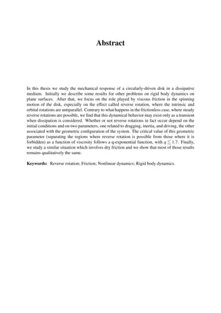 Abstract
In this thesis we study the mechanical response of a circularly-driven disk in a dissipative
medium. Initially we describe some results for other problems on rigid body dynamics on
plane surfaces. After that, we focus on the role played by viscous friction in the spinning
motion of the disk, especially on the effect called reverse rotation, where the intrinsic and
orbital rotations are antiparallel. Contrary to what happens in the frictionless case, where steady
reverse rotations are possible, we ﬁnd that this dynamical behavior may exist only as a transient
when dissipation is considered. Whether or not reverse rotations in fact occur depend on the
initial conditions and on two parameters, one related to dragging, inertia, and driving, the other
associated with the geometric conﬁguration of the system. The critical value of this geometric
parameter (separating the regions where reverse rotation is possible from those where it is
forbidden) as a function of viscosity follows a q-exponential function, with q 1.7. Finally,
we study a similar situation which involves dry friction and we show that most of those results
remains qualitatively the same.
Keywords: Reverse rotation; Friction; Nonlinear dynamics; Rigid body dynamics.
 