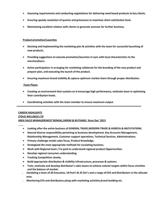 • Assessing requirements and conducting negotiations for delivering need based products to key clients.
• Ensuring speedy resolution of queries and grievances to maximize client satisfaction level.
• Maintaining excellent relation with clients to generate avenues for further business.
Product promotion/Launches
• Devising and implementing the marketing plan & activities with the team for successful launching of
new products.
• Providing suggestions to execute promotion/launches in sync with local characteristics to the
merchandisers.
• Active participation in arranging for marketing collaterals for the branding of the new product and
prepare plan, and executing the launch of the product.
• Ensuring maximum brand visibility & capture optimum market share through proper distribution.
Team Player
• Creating an environment that sustains an d encourage high performance, motivate team in optimizing
their contribution levels.
• Coordinating activities with the team member to ensure maximum output.
CAREER HIGHLIGHTS
ZYDUS WELLNESS LTD
AREA SALES MANAGER(WEST BENGAL,SIKKIM & BUTHAN)) Since Dec’ 2013
• Looking after the entire business of GENERAL TRADE,MODERN TRADE & HORECA & INSTUTATIONS.
• Steered diverse responsibility pertaining to business development, Key Accounts Management,
Relationship Management, Customer support operations, Technical Services, Administrations.
• Primary challenge entails sales focus, Product Knowledge.
• Strategized the most appropriate methods for escalating business.
• Work with Regional team / Co pack to understand regional product Opportunities.
• Develop regional consumer understanding.
• Tracking Competition closely.
• Build appropriate distribution & visibility infrastructure, processes & systems.
• Train, motivate and develop distributor’s sales teams to achieve volume targets within focus vicinities
and the balance of market.
. Handaling a team of 20 Executive, 10 Psm’s & 25 Dsr’s and a range of CFA and Distributors in the allocate
area.
. Monitoring CFA and distributors,along with marketing activities,brand building etc.
 
