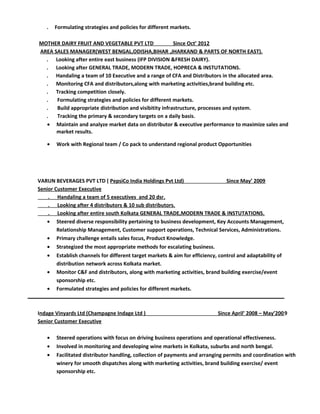 . Formulating strategies and policies for different markets.
MOTHER DAIRY FRUIT AND VEGETABLE PVT LTD Since Oct’ 2012
AREA SALES MANAGER(WEST BENGAL,ODISHA,BIHAR ,JHARKAND & PARTS OF NORTH EAST).
. Looking after entire east business (IFP DIVISION &FRESH DAIRY).
. Looking after GENERAL TRADE, MODERN TRADE, HOPRECA & INSTUTATIONS.
. Handaling a team of 10 Executive and a range of CFA and Distributors in the allocated area.
. Monitoring CFA and distributors,along with marketing activities,brand building etc.
. Tracking competition closely.
. Formulating strategies and policies for different markets.
. Build appropriate distribution and visibitity infrastructure, processes and system.
. Tracking the primary & secondary targets on a daily basis.
• Maintain and analyze market data on distributor & executive performance to maximize sales and
market results.
• Work with Regional team / Co pack to understand regional product Opportunities
VARUN BEVERAGES PVT LTD ( PepsiCo India Holdings Pvt Ltd) Since May’ 2009
Senior Customer Executive
. Handaling a team of 5 executives and 20 dsr.
. Looking after 4 distributors & 10 sub distributors.
. Looking after entire south Kolkata GENERAL TRADE,MODERN TRADE & INSTUTATIONS.
• Steered diverse responsibility pertaining to business development, Key Accounts Management,
Relationship Management, Customer support operations, Technical Services, Administrations.
• Primary challenge entails sales focus, Product Knowledge.
• Strategized the most appropriate methods for escalating business.
• Establish channels for different target markets & aim for efficiency, control and adaptability of
distribution network across Kolkata market.
• Monitor C&F and distributors, along with marketing activities, brand building exercise/event
sponsorship etc.
• Formulated strategies and policies for different markets.
Indage Vinyards Ltd (Champagne Indage Ltd ) Since April’ 2008 – May’2009
Senior Customer Executive
• Steered operations with focus on driving business operations and operational effectiveness.
• Involved in monitoring and developing wine markets in Kolkata, suburbs and north bengal.
• Facilitated distributor handling, collection of payments and arranging permits and coordination with
winery for smooth dispatches along with marketing activities, brand building exercise/ event
sponsorship etc.
 