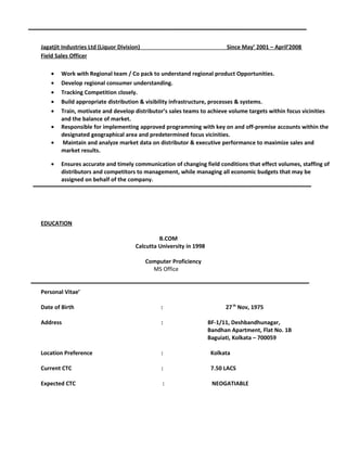 Jagatjit Industries Ltd (Liquor Division) Since May’ 2001 – April’2008
Field Sales Officer
• Work with Regional team / Co pack to understand regional product Opportunities.
• Develop regional consumer understanding.
• Tracking Competition closely.
• Build appropriate distribution & visibility infrastructure, processes & systems.
• Train, motivate and develop distributor’s sales teams to achieve volume targets within focus vicinities
and the balance of market.
• Responsible for implementing approved programming with key on and off-premise accounts within the
designated geographical area and predetermined focus vicinities.
• Maintain and analyze market data on distributor & executive performance to maximize sales and
market results.
• Ensures accurate and timely communication of changing field conditions that effect volumes, staffing of
distributors and competitors to management, while managing all economic budgets that may be
assigned on behalf of the company.
EDUCATION
B.COM
Calcutta University in 1998
Computer Proficiency
MS Office
Personal Vitae’
Date of Birth : 27th
Nov, 1975
Address : BF-1/11, Deshbandhunagar,
Bandhan Apartment, Flat No. 1B
Baguiati, Kolkata – 700059
Location Preference : Kolkata
Current CTC : 7.50 LACS
Expected CTC : NEOGATIABLE
 
