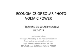 ECONOMICS OF SOLAR PHOTO-
VOLTAIC POWER
TRAINING ON SOLAR PV SYSTEM
Sudhanwa Sahoo
Manager, Marketing & Business Development
Email:sudhanwa.sahoo@gmail.com
Agni Power And Electronics Pvt. Ltd.
114, Raj Danga Gold Park, Kolkata-700107
TRAINING ON SOLAR PV SYSTEM
JULY-2015
 