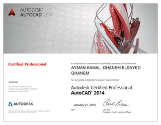 Autodesk and AutoCAD are registered trademarks or trademarks of Autodesk, Inc., in the USA
and/or other countries. All other brand names, product names, or trademarks belong to their
respective holders. © 2013 Autodesk, Inc. All rights reserved.
This number certifies that the
recipient has successfully completed
all program requirements.
Certified Professional In recognition of a commitment to professional excellence, this certifies that
has successfully completed the program requirements of
Autodesk Certified Professional:
AutoCAD®
2014
Date	 Carl Bass
	 President, Chief Executive Officer
January 21, 2015
00397350
AYMAN KAMAL GHANEM ELSAYED
GHANEM
 