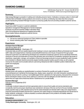 DIAMOND GAMBLE
Summary
High-energy Manager successful in building and motivating dynamic teams. Cultivates a company culture in which staff
members feel comfortable voicing questions and concerns, as well as contributing new ideas that drive company
growth.Hardworking Assistant Manager focused on producing quality food and providing excellent customer service.
Highlights
Supervisory skills Focused on customer satisfaction
Operations management Management of remote employees
Employee recruitment expertise Skilled multi-tasker Neat,
clean and professional appearance Engaging personality
Proven leader Delivers exceptional customer service
Accomplishments
Full service restaurant background Client relations specialist
Honed marketing skills Team management
Experience
Assistant General Manager
June 2014 to March 2015
BRUEGGERS BAGELS - Washington, DC
Conducted daily pre-shift and weekly departmental meetings to ensure organizational efficiency.Scheduled and directed
staff in daily work assignments to maximize productivity.Minimized loss and misuse of equipment through proper
restaurant supervision and staff training.Developed and maintained exceptional customer service standards.Performed
checkouts of servers and bartenders to ensure that all tickets were accounted for.Consistently maintained high levels of
cleanliness, organization, storage, and sanitation of food and beverage products to ensure quality.Built sales forecasts
and schedules to reflected desired productivity targets.Carefully prepared weekly payroll to keep up with projected
revenue for the week.Communicated well and used strong interpersonal skills to establish positive relationships with
guests and employees.
Supervisor
May 2011 to June 2013
AU BON PAIN
Assisted diners with seating as neededAssisted co-workers.Checked the quantity and quality of received
productsCleaned and maintained the beverage area, display cases, equipment, and order transaction areaCleaned and
prepared various foods for cooking or servingManaged kitchen operations for high grossing, fast-paced fair concession
kitchen.Developed variety of menu items catering to customers with food allergies and diet restrictions such as
gluten-free and vegan items.Performed kitchen maintenance for a private facility.
Assistant Manager
February 2010 to September 2012
FROZEN
Continually monitored restaurant and took appropriate action to ensure food quality and service standards were
consistently met.Ensured proper cleanliness was maintained in all areas of the bar and front of house.Carefully prepared
weekly payroll to keep up with projected revenue for the week.Scheduled and directed staff in daily work assignments to
maximize productivity.Accepted payment from customers and made change as necessary.Apportioned and served food to
facility residents, employees, or patrons.Assisted co-workers.Attempted to limit problems and liability related to
customers' excessive drinking
Education
BUSINESS MANAGEMENT, 2016
Trinity Washington University - Washington, DC, US
3406 Brinkley Road Apt 301, Temple Hills MD 20748
Home: 5712650822 - WWW.diamondgamble87@gmail.com
 