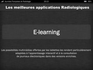 Les meilleures applications Radiologiques
E-learning
Les possibilités multimédias offertes par les tablettes les rendent particulièrement
adaptées à l’apprentissage interactif et à la consultation
de journaux électroniques dans des versions enrichies.
Journées Françaises de Radiologie 20:13 90%
 