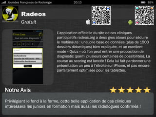 Radeos
Journées Françaises de Radiologie 20:13 89%
Gratuit
Notre Avis
L’application officielle du site de cas cliniques
participatifs radeos.org a deux gros atours pour séduire
le mobinaute : une jolie base de données (plus de 1500
dossiers didactiques) bien expliquée, et un excellent
mode « Quizz » où l’on peut entrer une proposition de
diagnostic (parmi plusieurs centaines de possibilités). La
course au scoring est lancée ! Cela lui fait pardonner une
présentation un peu à l’étroite sur iPhone, et pas encore
parfaitement optimisée pour les tablettes.
Privilégiant le fond à la forme, cette belle application de cas cliniques
intéressera les juniors en formation mais aussi les radiologues confirmés !
 