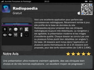 Radiopaedia
Journées Françaises de Radiologie 20:13 88%
Gratuit
Notre Avis
Voici une excellente application pour parfaire ses
connaissances radiologiques. Récemment remise à jour,
elle profite de la base de données du site
Radiopaedia.org pour proposer des cas cliniques
radiologiques toujours très didactiques. La navigation y
est agréable, la présentation moderne et les images
d’excellente qualité. Chaque dossier se conclut par une
ou plusieurs fiches plutôt bien détaillées (en anglais !).
De base, 24 dossiers sont inclus dans l’application, et
plusieurs packs thématiques de 15 à 25 dossiers sont
proposés, pour des tarifs raisonnables (de 0,89 à 2,69€).
Une présentation ultra-moderne vraiment agréable, des cas cliniques bien
choisis et de très bonnes explications : un excellent moyen de progresser !
 