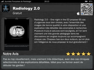 Radiology 2.0
Journées Françaises de Radiologie 20:13 87%
Gratuit
Notre Avis
Radiology 2.0 – One night in the ED propose 65 cas
d’urgences tous bien choisis, avec l’ensemble des
images (de bonne qualité) à votre disposition et une
explication très détaillée des anomalies à rechercher.
Plusieurs trucs et astuces sont soulignés, et l’on sent
vraiment une très grande pédagogie dans les
discussions (en anglais toujours) qui accompagnent
chaque cas. Chapeau bas aux deux auteurs, qui en plus
ont l’élégance de nous proposer le tout gratuitement !
Pas au top visuellement, mais vraiment très didactique, avec des cas cliniques
sélectionnés et des explications détaillées. Idéal pour se former avant de
débuter les gardes !
 