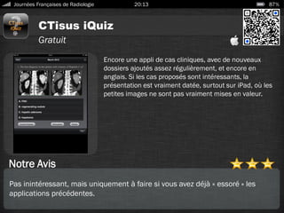 CTisus iQuiz
Journées Françaises de Radiologie 20:13 87%
Gratuit
Notre Avis
Encore une appli de cas cliniques, avec de nouveaux
dossiers ajoutés assez régulièrement, et encore en
anglais. Si les cas proposés sont intéressants, la
présentation est vraiment datée, surtout sur iPad, où les
petites images ne sont pas vraiment mises en valeur.
Pas inintéressant, mais uniquement à faire si vous avez déjà « essoré » les
applications précédentes.
 