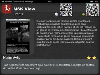 MSK View
Journées Françaises de Radiologie 20:13 86%
Gratuit
Notre Avis
Une autre appli de cas clinique, dédiée avant tout à
l’échographie musculo-squelettique, avec deux
particularités : elle est en français et elle est réalisée par
un groupe privé bordelais. Belle initiative ! Le contenu est
de qualité, mais malheureusement la présentation est
vraiment à la ramasse, et gâche beaucoup le plaisir de
naviguer parmi ces beaux dossiers. Ceci est d’autant
plus dommage que le thème pointu est parfait pour se
perfectionner.
Trop négligée techniquement pour pouvoir être confortable, malgré un contenu
de qualité. C’est bien dommage…
 