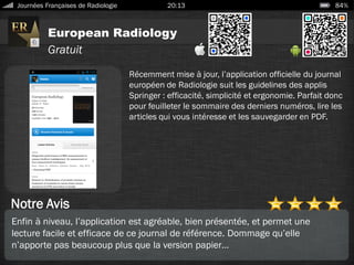 European Radiology
Journées Françaises de Radiologie 20:13 84%
Gratuit
Notre Avis
Récemment mise à jour, l’application officielle du journal
européen de Radiologie suit les guidelines des applis
Springer : efficacité, simplicité et ergonomie. Parfait donc
pour feuilleter le sommaire des derniers numéros, lire les
articles qui vous intéresse et les sauvegarder en PDF.
Enfin à niveau, l’application est agréable, bien présentée, et permet une
lecture facile et efficace de ce journal de référence. Dommage qu’elle
n’apporte pas beaucoup plus que la version papier…
 