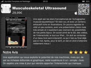 Musculoskeletal Ultrasound
Journées Françaises de Radiologie 20:13 83%
29,99€
Notre Avis
Une appli par les stars francophones de l’échographie
musculo-squelettique ? Et bien oui, et avec un contenu
exhaustif riche en illustrations. On pourra regretter le
côté un peu scolaire, avec une présentation claire mais
très simple et n’exploitant pas vraiment les possibilités
de nos petits bijoux. On aurait aimé de la 3D, des vidéos,
de l’interactivité, le tout sur iPad… On doit se contenter
d’un beau livre semi-interactif, ce qui n’est au final déjà
pas si mal. Après, pour le tarif, on est en droit d’attendre
nettement mieux !
Une application qui sous exploite le potentiel de nos machines, mais qui, de
par sa richesse éditoriale et graphique, reste supérieure à un « simple » livre.
On espère une mise à jour qui viendra apporter l’interactivité qui manque.
 