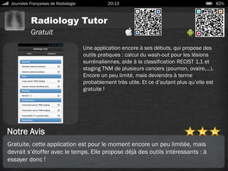 Radiology Tutor
Journées Françaises de Radiologie 20:13 82%
Gratuit
Notre Avis
Une application encore à ses débuts, qui propose des
outils pratiques : calcul du wash-out pour les lésions
surrénaliennes, aide à la classification RECIST 1.1 et
staging TNM de plusieurs cancers (poumon, ovaire,…).
Encore un peu limité, mais deviendra à terme
probablement très utile. Et ce d’autant plus qu’elle est
gratuite !
Gratuite, cette application est pour le moment encore un peu limitée, mais
devrait s’étoffer avec le temps. Elle propose déjà des outils intéressants : à
essayer donc !
 