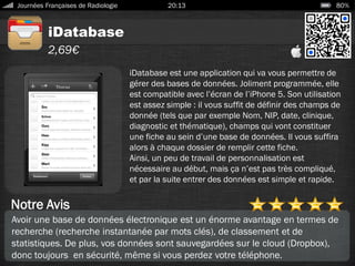 iDatabase
Journées Françaises de Radiologie 20:13 80%
2,69€
Notre Avis
iDatabase est une application qui va vous permettre de
gérer des bases de données. Joliment programmée, elle
est compatible avec l’écran de l’iPhone 5. Son utilisation
est assez simple : il vous suffit de définir des champs de
donnée (tels que par exemple Nom, NIP, date, clinique,
diagnostic et thématique), champs qui vont constituer
une fiche au sein d’une base de données. Il vous suffira
alors à chaque dossier de remplir cette fiche.
Ainsi, un peu de travail de personnalisation est
nécessaire au début, mais ça n’est pas très compliqué,
et par la suite entrer des données est simple et rapide.
Avoir une base de données électronique est un énorme avantage en termes de
recherche (recherche instantanée par mots clés), de classement et de
statistiques. De plus, vos données sont sauvegardées sur le cloud (Dropbox),
donc toujours en sécurité, même si vous perdez votre téléphone.
 