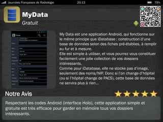 MyData
Journées Françaises de Radiologie 20:13 79%
Gratuit
Notre Avis
My Data est une application Android, qui fonctionne sur
le même principe que iDatabase : construction d’une
base de données selon des fiches pré-établies, à remplir
au fur et à mesure.
Elle est simple à utiliser, et vous pourrez vous constituer
facilement une jolie collection de vos dossiers
intéressants.
Comme pour iDatabase, elle ne stocke pas d’image,
seulement des noms/NIP. Donc si l’on change d’hôpital
(ou si l’hôpital change de PACS), cette base de données
ne servira plus à rien…
Respectant les codes Android (interface Holo), cette application simple et
gratuite est très efficace pour garder en mémoire tous vos dossiers
intéressants.
 