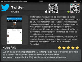 Twitter
Journées Françaises de Radiologie 20:13 77%
Gratuit
Notre Avis
Twitter est un réseau social de microblogging, où les
utilisateurs (les « Tweetos ») postent des messages courts
de 140 caractères maxi (les « Tweets »). Ces messages
peuvent aussi contenir des photos ou des liens internet.
Ainsi, chaque tweetos peut partager ses centres
d’intérêts, ses découvertes ou ses opinions. Il suffira de
s’abonner à son compte pour suivre tous les tweets de
cet utilisateur, et vice-versa !
Ainsi, en suivant les bonnes personnes/institution, il est
possible de rester constamment au courant des toutes
dernières informations. Twitter est le réseau de
l’immédiat !
Sur un plan purement professionnel, Twitter peut se révéler très utile pour faire
de la veille scientifique et se tenir au courant des dernières
avancées/nouveautés. Il suffit juste de suivre les bons utilisateurs !
 