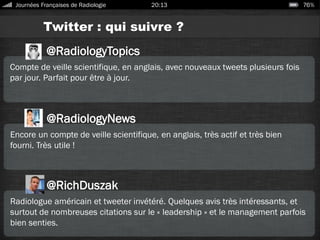 Twitter : qui suivre ?
Journées Françaises de Radiologie 20:13 76%
@RadiologyTopics
Compte de veille scientifique, en anglais, avec nouveaux tweets plusieurs fois
par jour. Parfait pour être à jour.
@RadiologyNews
Encore un compte de veille scientifique, en anglais, très actif et très bien
fourni. Très utile !
@RichDuszak
Radiologue américain et tweeter invétéré. Quelques avis très intéressants, et
surtout de nombreuses citations sur le « leadership » et le management parfois
bien senties.
 