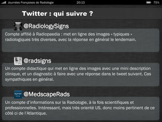 Twitter : qui suivre ?
Journées Françaises de Radiologie 20:13 75%
Compte affilié à Radiopaedia : met en ligne des images « typiques »
radiologiques très diverses, avec la réponse en général le lendemain.
@MedscapeRads
Un compte didactique qui met en ligne des images avec une mini description
clinique, et un diagnostic à faire avec une réponse dans le tweet suivant. Cas
sympathiques en général.
@radsigns
Un compte d’informations sur la Radiologie, à la fois scientifiques et
professionnelles. Intéressant, mais très orienté US, donc moins pertinent de ce
côté ci de l’Atlantique.
@RadiologySigns
 