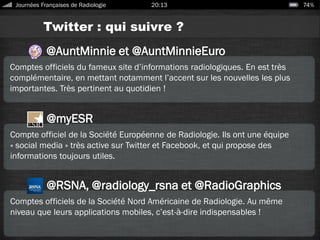Twitter : qui suivre ?
Journées Françaises de Radiologie 20:13 74%
@AuntMinnie et @AuntMinnieEuro
Comptes officiels du fameux site d’informations radiologiques. En est très
complémentaire, en mettant notamment l’accent sur les nouvelles les plus
importantes. Très pertinent au quotidien !
@myESR
Compte officiel de la Société Européenne de Radiologie. Ils ont une équipe
« social media » très active sur Twitter et Facebook, et qui propose des
informations toujours utiles.
@RSNA, @radiology_rsna et @RadioGraphics
Comptes officiels de la Société Nord Américaine de Radiologie. Au même
niveau que leurs applications mobiles, c’est-à-dire indispensables !
 