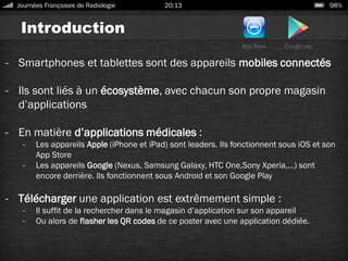 Introduction
- Smartphones et tablettes sont des appareils mobiles connectés
- Ils sont liés à un écosystème, avec chacun son propre magasin
d’applications
- En matière d’applications médicales :
- Les appareils Apple (iPhone et iPad) sont leaders. Ils fonctionnent sous iOS et son
App Store
- Les appareils Google (Nexus, Samsung Galaxy, HTC One,Sony Xperia,…) sont
encore derrière. Ils fonctionnent sous Android et son Google Play
- Télécharger une application est extrêmement simple :
- Il suffit de la rechercher dans le magasin d’application sur son appareil
- Ou alors de flasher les QR codes de ce poster avec une application dédiée.
Journées Françaises de Radiologie 20:13 98%
 