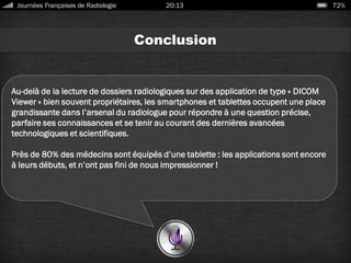 Conclusion
Au-delà de la lecture de dossiers radiologiques sur des application de type « DICOM
Viewer » bien souvent propriétaires, les smartphones et tablettes occupent une place
grandissante dans l’arsenal du radiologue pour répondre à une question précise,
parfaire ses connaissances et se tenir au courant des dernières avancées
technologiques et scientifiques.
Près de 80% des médecins sont équipés d’une tablette : les applications sont encore
à leurs débuts, et n’ont pas fini de nous impressionner !
Journées Françaises de Radiologie 20:13 72%
 