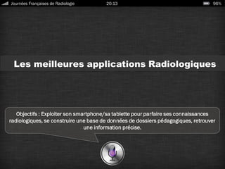 Les meilleures applications Radiologiques
Objectifs : Exploiter son smartphone/sa tablette pour parfaire ses connaissances
radiologiques, se construire une base de données de dossiers pédagogiques, retrouver
une information précise.
Journées Françaises de Radiologie 20:13 96%
 