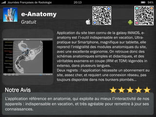 e-Anatomy
Journées Françaises de Radiologie 20:13 94%
Gratuit
Notre Avis
Application du site bien connu de la galaxy IMAIOS, e-
anatomy est l’i-outil indispensable en vacation. Ultra-
pratique sur Smartphone, magnifique sur tablette, elle
reprend l’intégralité des modules anatomiques du site,
avec une excellente ergonomie. On retrouve donc des
schémas anatomiques simples et didactiques, et des
véritables examens en coupe (IRM et TDM) légendés in
extenso, dans plusieurs langues.
Deux regrets : l’application nécessite un abonnement au
site, assez cher, et requiert une connexion réseau, pas
toujours disponible dans nos bunkers plombés…
L’application référence en anatomie, qui exploite au mieux l’interactivité de nos
appareils : indispensable en vacation, et très agréable pour remettre à jour ses
connaissances.
 