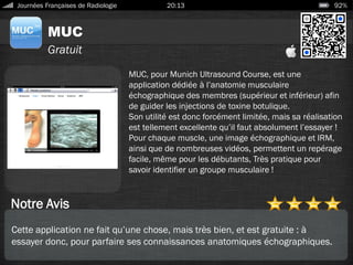 MUC
Journées Françaises de Radiologie 20:13 92%
Gratuit
Notre Avis
MUC, pour Munich Ultrasound Course, est une
application dédiée à l’anatomie musculaire
échographique des membres (supérieur et inférieur) afin
de guider les injections de toxine botulique.
Son utilité est donc forcément limitée, mais sa réalisation
est tellement excellente qu’il faut absolument l’essayer !
Pour chaque muscle, une image échographique et IRM,
ainsi que de nombreuses vidéos, permettent un repérage
facile, même pour les débutants, Très pratique pour
savoir identifier un groupe musculaire !
Cette application ne fait qu’une chose, mais très bien, et est gratuite : à
essayer donc, pour parfaire ses connaissances anatomiques échographiques.
 
