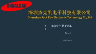 Ariel
2016/8/23
深圳杰克凯电子科技有限公司
Shenzhen Jack Kay Electronic Technology Co,.Ltd
诚信合作 携手共赢
 