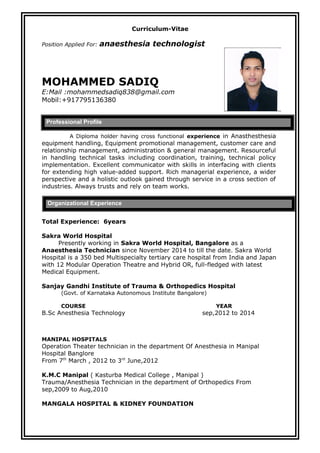 Curriculum-Vitae
Position Applied For: anaesthesia technologist
MOHAMMED SADIQ
E:Mail :mohammedsadiq838@gmail.com
Mobil:+917795136380
A Diploma holder having cross functional experience in Anasthesthesia
equipment handling, Equipment promotional management, customer care and
relationship management, administration & general management. Resourceful
in handling technical tasks including coordination, training, technical policy
implementation. Excellent communicator with skills in interfacing with clients
for extending high value-added support. Rich managerial experience, a wider
perspective and a holistic outlook gained through service in a cross section of
industries. Always trusts and rely on team works.
Total Experience: 6years
Sakra World Hospital
Presently working in Sakra World Hospital, Bangalore as a
Anaesthesia Technician since November 2014 to till the date. Sakra World
Hospital is a 350 bed Multispecialty tertiary care hospital from India and Japan
with 12 Modular Operation Theatre and Hybrid OR, full-fledged with latest
Medical Equipment.
Sanjay Gandhi Institute of Trauma & Orthopedics Hospital
(Govt. of Karnataka Autonomous Institute Bangalore)
COURSE YEAR
B.Sc Anesthesia Technology sep,2012 to 2014
MANIPAL HOSPITALS
Operation Theater technician in the department Of Anesthesia in Manipal
Hospital Banglore
From 7th
March , 2012 to 3rd
June,2012
K.M.C Manipal ( Kasturba Medical College , Manipal )
Trauma/Anesthesia Technician in the department of Orthopedics From
sep,2009 to Aug,2010
MANGALA HOSPITAL & KIDNEY FOUNDATION
Professional Profile
Organizational Experience
 