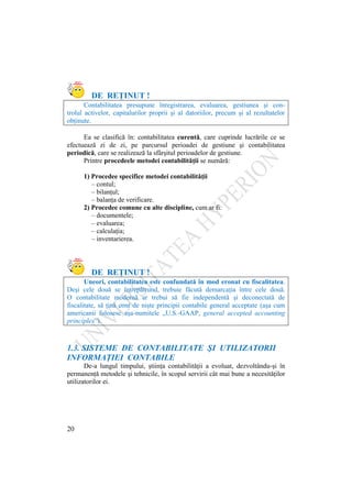 20
DE REŢINUT !
Contabilitatea presupune înregistrarea, evaluarea, gestiunea şi con-
trolul activelor, capitalurilor proprii şi al datoriilor, precum şi al rezultatelor
obţinute.
Ea se clasifică în: contabilitatea curentǎ, care cuprinde lucrările ce se
efectuează zi de zi, pe parcursul perioadei de gestiune şi contabilitatea
periodică, care se realizează la sfârşitul perioadelor de gestiune.
Printre procedeele metodei contabilităţii se numără:
1) Procedee specifice metodei contabilităţii
– contul;
– bilanţul;
– balanţa de verificare.
2) Procedee comune cu alte discipline, cum ar fi:
– documentele;
– evaluarea;
– calculaţia;
– inventarierea.
DE REŢINUT !
Uneori, contabilitatea este confundată în mod eronat cu fiscalitatea.
Deşi cele două se întrepătrund, trebuie făcută demarcaţia între cele două.
O contabilitate modernă ar trebui să fie independentă şi deconectată de
fiscalitate, să ţină cont de nişte principii contabile general acceptate (aşa cum
americanii folosesc aşa-numitele „U.S.-GAAP, general accepted accounting
principles”).
1.3. SISTEME DE CONTABILITATE ŞI UTILIZATORII
INFORMAŢIEI CONTABILE
De-a lungul timpului, ştiinţa contabilităţii a evoluat, dezvoltându-şi în
permanenţă metodele şi tehnicile, în scopul servirii cât mai bune a necesităţilor
utilizatorilor ei.
 