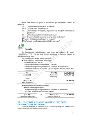 111
Acest cont sintetic de gradul I, se dezvoltă pe următoarele conturi de
gradul II:
2811 „Amortizarea amenajărilor de terenuri”
2812 „Amortizarea construcţiilor”
2813 „Amortizarea instalaţiilor, mijloacelor de transport, animalelor şi
plantaţiilor
2814 „Amortizarea altor imobilizări corporale”
Grupa 23 „Imobilizări în curs şi avansuri pentru imobilizări”
231 „Imobilizări corporale în curs de execuţie”
232 „Avansuri acordate pentru imobilizări corporale”
Exemplu:
Se înregistrează achiziţionarea unui teren cu valoarea de intrare
1.000.000 lei, TVA 19%, pe baza facturii primite de la furnizor. Datoria se
achită cu ordin de plată.
Înregistrările care au loc sunt următoarele:
a) Achiziţionarea terenului de la furnizori:
Aceasta reprezintă practic:
– creşterea elementului patrimonial „Terenuri”
– creşterea obligaţiei de plată faţă de furnizorii de imobilizări
– creşterea dreptului de creanţă faţă de bugetul statului pentru TVA
deductibilă
% = 404 (+P) 1.190.000 lei
(+A) 2111 „Furnizori de
imobilizări”
1.000.000 lei
„Terenuri”
(+A) 4426 190.000 lei
„TVA deductibilă”
b) Achitarea datoriei faţă de furnizori:
Această operaţie presupune:
– stingerea obligaţiei de plată faţă de furnizorii de imobilizări
– scăderea disponibilităţilor aflate la bancă
(–P) 404 = 5121 (–A) 1.190.000 lei
„Furnizori de imobilizări” „Conturi la bănci în lei”
7.2.3. CONTURILE UTILIZATE PENTRU EVIDENŢIEREA
IMOBILIZĂRILOR FINANCIARE
Pentru reflectarea în contabilitate a existenţei şi mişcării imobilizărilor
financiare se folosesc următoarele conturi:
 