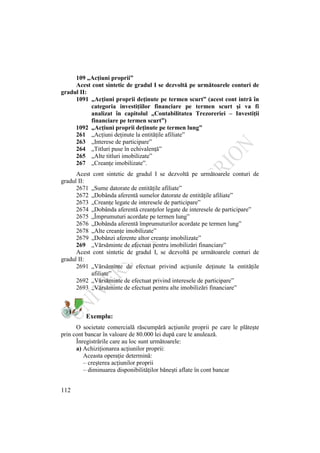 112
109 „Acţiuni proprii”
Acest cont sintetic de gradul I se dezvoltă pe următoarele conturi de
gradul II:
1091 „Acţiuni proprii deţinute pe termen scurt” (acest cont intră în
categoria investiţiilor financiare pe termen scurt şi va fi
analizat în capitolul „Contabilitatea Trezoreriei – Investiţii
financiare pe termen scurt”)
1092 „Acţiuni proprii deţinute pe termen lung”
261 „Acţiuni deţinute la entităţile afiliate”
263 „Interese de participare”
264 „Titluri puse în echivalenţă”
265 „Alte titluri imobilizate”
267 „Creanţe imobilizate”.
Acest cont sintetic de gradul I se dezvoltă pe următoarele conturi de
gradul II:
2671 „Sume datorate de entităţile afiliate”
2672 „Dobânda aferentă sumelor datorate de entităţile afiliate”
2673 „Creanţe legate de interesele de participare”
2674 „Dobânda aferentă creanţelor legate de interesele de participare”
2675 „Împrumuturi acordate pe termen lung”
2676 „Dobânda aferentă împrumuturilor acordate pe termen lung”
2678 „Alte creanţe imobilizate”
2679 „Dobânzi aferente altor creanţe imobilizate”
269 „Vărsăminte de efectuat pentru imobilizări financiare”
Acest cont sintetic de gradul I, se dezvoltă pe următoarele conturi de
gradul II:
2691 „Vărsăminte de efectuat privind acţiunile deţinute la entităţile
afiliate”
2692 „Vărsăminte de efectuat privind interesele de participare”
2693 „Vărsăminte de efectuat pentru alte imobilizări financiare”
Exemplu:
O societate comercială răscumpără acţiunile proprii pe care le plăteşte
prin cont bancar în valoare de 80.000 lei după care le anulează.
Înregistrările care au loc sunt următoarele:
a) Achiziţionarea acţiunilor proprii:
Aceasta operaţie determină:
– creşterea acţiunilor proprii
– diminuarea disponibilităţilor băneşti aflate în cont bancar
 