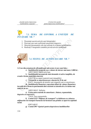 114
„Ajustări pentru deprecierea
imobilizărilor corporale”
„Venituri din ajustări
pentru deprecierea imobilizărilor”
7.3. TEMA DE CONTROL A UNITĂŢII DE
ÎNVĂŢARE NR. 7
1. Prezentaţi succint activele unei întreprinderi .
2. Precizaţi care sunt coeficienţii amortizării degresive .
3. Descrieţi documentele cele mai utilizate în evidenţa imobilizărilor .
4. Realizaţi 5 înregistrări contabile privnd activele imobilizate .
7.4. TESTUL DE AUTOEVALUARE NR. 7
1) Care din urmatoarele afirmatii sunt adevarate si care sunt false :
a) Imobilizarile corporale au o valoare de intrare mai mare 1.800 lei .
ADEVARAT Stabilit prin lege.
b) Imobilizarile necorporale sunt denumite si active tangibile, ele
avand o forma materiala concreta.
FALS Nu au suport material (sunt intangibile)
c) Terenurile se amortizeaza pe o durata de 25 de ani.
FALS Amenajarile de terenuri sunt singurele care se amortizeaza .
d) Imobilizarile financiare reprezinta titluri de valoare financiara
investite de o firma in patrimoniul altei societati cu intentia de a le detine mai
mult de un an .
ADEVARAT Definitie
e) Exista patru metode de amortizare ; liniara, exponentiala,
degresiva si regeresiva.
FALS Fara exponentiala .
f) Contul 2133 “Mijloace de transport” se debiteaza cu valoarea
mijloacelor de transport facturate de furnizori sau primite ca aport la capitalul
social.
ADEVARAT
g) Contul 290 “Ajustari pentru deprecierea imobilizarilor
 